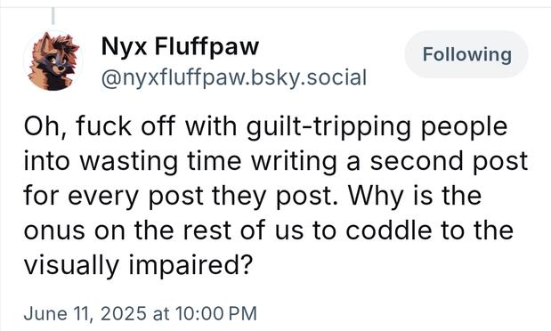 Nyx Fluffpaw

@nyxfluffpaw.bsky.social

Following

Oh, fuck off with guilt-tripping people into wasting time writing a second post for every post they post. Why is the onus on the rest of us to coddle to the visually impaired?

June 11, 2025 at 10:00 PM