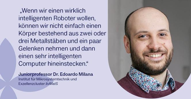 Portraitfoto von Jun.-Prof. Edoardo Milana und ein Zitat: 
„Wenn wir einen wirklich intelligenten Roboter wollen, können wir nicht einfach einen Körper bestehend aus zwei oder drei Metallstäben und ein paar Gelenken nehmen und dann einen sehr intelligenten Computer hineinstecken.“