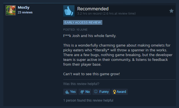 F**k Josh and his whole family.

This is a wonderfully charming game about making omelets for picky eaters who *literally* will throw a spanner in the works. There are a few bugs, nothing game breaking, but the developer team is super active in their community, & listens to feedback from their player base.

Can't wait to see this game grow!