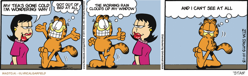 Original Garfield comic from October 13, 2011
Text replaced with lyrics from: Stan

Transcript:
• My Tea's Gone Cold, I'm Wondering Why I
• Got Out Of Bed At All
• The Morning Rain Clouds Up My Window
• And I Can't See At All


--------------
Original Text:
• Liz:  How are you today, Garfield?
• Garfield:  Great!  Couldn't be better! Swell!  You have to be careful what you tell a veterinarian.

The comic strip is divided into three panels, each featuring a different scene. In the first panel, a person is seen wearing a pink shirt and has a big smile. The second panel shows the same person with their arms raised in the air. The third panel shows the person in a confused or angry expression.

In each panel, a cat is also present, and there are various humorous situations depicted, such as the cat giving a thumbs-up, the cat being scared or angry, and the cat posing for a picture. The panels are all arranged in a vertical fashion, with the cat and the people featured prominently.