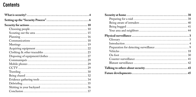 A table of contents. It is titled "Contents" and contains the following:

What is security?
Setting up the "Security Process"
Security for actions
 - Choosing people
 - Scouting out the area
 - Planning
 - Communications
 - Meetings
 - Acquiring equipment
 - Clothing & other traceables
 - Disposing of equipment/clothes
 - Communiqués
 - Mobile phones
 - CCTV
 - Traveling
 - Being chased
 - Evidence gathering tools
 - Debriefing
 - Shitting in your backyard
 - Conclusion
Security at home
 - Preparing for a raid
 - Being aware of intruders
 - Being bugged
 - Your area and neighbors
Physical surveillance
 - Glossary
 - Introduction
 - Preparation for detecting surveillance
 - Vehicles
 - On foot
 - Counter-surveillance
 - Blatant surveillance
Talking to others about security
Future developments