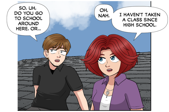 Nate: So, uh, do you go to school around here, or...

Rose: Oh, nah. I haven't taken a class since high school.