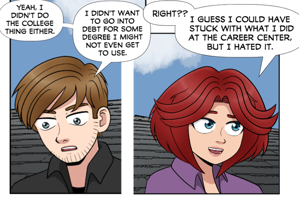 Nate: Yeah, I didn't do the college thing either. I didn't want to go into debt for some degree I might not even use.

Rose: Right?? I guess I could have stuck with what I did at the career center, but I hated it.