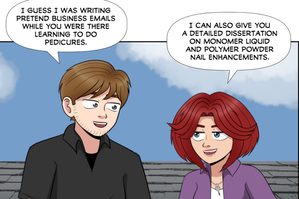 Nate: I guess I was writing fake business emails while you were there learning to give pedicures.

Rose: I can also give you a detailed dissertation on Monomer Liquid and Polymer Powder Nail Enhancements.
