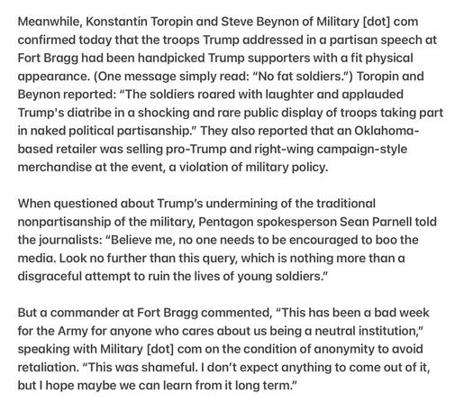 Heather Cox Richardson 5/11/2025
A commander at Fort Bragg: “This has been a bad week for the Army for anyone who cares about us being a neutral institution,” 

Meanwhile, Konstantin Toropin and Steve Beynon of Military [dot] com confirmed today that the troops Trump addressed in a partisan speech at Fort Bragg had been handpicked Trump supporters with a fit physical appearance. (One message simply read: “No fat soldiers.”) Toropin and Beynon reported: “The soldiers roared with laughter and applauded Trump's diatribe in a shocking and rare public display of troops taking part in naked political partisanship.” They also reported that an Oklahoma- based retailer was selling pro-Trump and right-wing campaign-style merchandise at the event, a violation of military policy.

When questioned about Trump’s undermining of the traditional nonpartisanship of the military, Pentagon spokesperson Sean Parnell told the journalists: “Believe me, no one needs to be encouraged to boo the media. Look no further than this query, which is nothing more than a disgraceful attempt to ruin the lives of young soldiers.”

But a commander at Fort Bragg commented, “This has been a bad week for the Army for anyone who cares about us being a neutral institution,” speaking with Military [dot] com on the condition of anonymity to avoid retaliation. “This was shameful. | don't expect anything to come out of it, but | hope maybe we can learn from it long term.”