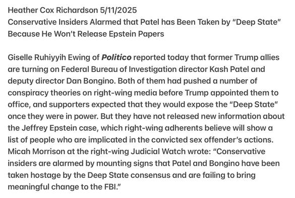 Heather Cox Richardson 5/11/2025

Conservative Insiders Alarmed that Patel has Been Taken by “Deep State” Because He Won't Release Epstein Papers

Giselle Ruhiyyih Ewing of Politico reported today that former Trump allies are turning on Federal Bureau of Investigation director Kash Patel and deputy director Dan Bongino. Both of them had pushed a number of conspiracy theories on right-wing media before Trump appointed them to office, and supporters expected that they would expose the "Deep State” once they were in power. But they have not released new information about the Jeffrey Epstein case, which right-wing adherents believe will show a list of people who are implicated in the convicted sex offender’s actions. Micah Morrison at the right-wing Judicial Watch wrote: "Conservative insiders are alarmed by mounting signs that Patel and Bongino have been taken hostage by the Deep State consensus and are failing to bring meaningful change to the FBI."