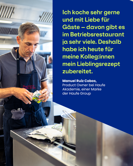 Mitarbeitender mit Kochschürze und dem Zitat:
"Ich koche sehr gerne und mit Liebe für Gäste - davon gibt es im Betriebsrestaurant ja sehr viele. Deshalb habe ich heute für meine Kolleg:innen mein Lieblingsrezept zubereitet." Manuel Ruiz Cobos, Product Owner bei Haufe Akademie, eine Marke der Haufe Group