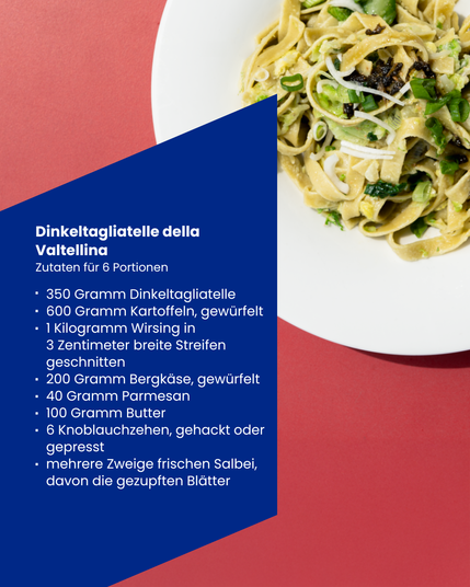 Nudelteller und Rezept:
Dinkeltagliatelle della Valtellina - Zutaten fur 6 Portionen 
350 Gramm Dinkeltagliatelle 
600 Gramm Kartoffeln, gewürfelt
1 Kilogramm Wirsing in 3 Zentimeter breite Streifen geschnitten 200 Gramm Bergkäse, gewürfelt 
40 Gramm Parmesan 
100 Gramm Butter 
6 Knoblauchzehen, gehackt oder gepresst 
mehrere Zweige frischen Salbei, davon die gezupften Blätter