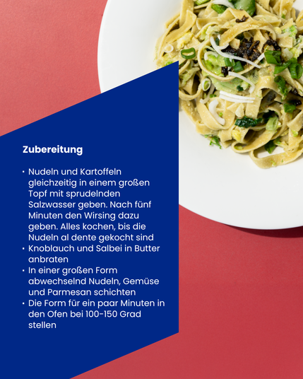 Nudelteller und Kochanleitung:
Nudeln und Kartoffeln gleichzeitig in einem groRen Topf mit sprudelnden Salzwasser geben. Nach fünf Minuten den Wirsing dazu geben. Alles kochen, bis die Nudeln al dente gekocht sind » Knoblauch und Salbei in Butter anbraten - In einer großen Form abwechselnd Nudeln, Gemüse und Parmesan schichten » Die Form für ein paar Minuten in den Ofen bei 100-150 Grad stellen.