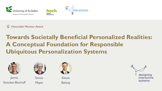 The image shows a title slide of a PPT presentation.
On top there are three Logos, from the University of St.Gallen
- Institute of Computer Science, hoch Health Ostschweiz, and from Interactions research group.

Below it says "Honorable Mention Award", and the title of the paper "Towards Societally Beneficial Personalized Realities:
A Conceptual Foundation for Responsible
Ubiquitous Personalization Systems"
Below the title are three round profile images of the authors with their respective names below "Jannis Strecker-Bischoff", "Simon Mayer" and "Kenan Bektaş".

In the bottom right corner is the logo of the ACM designing interactive systems conference.