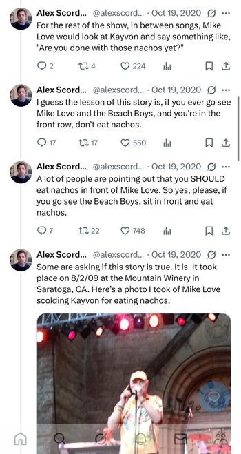 For the rest of the show, in between songs, Mike
Love would look at Kayvon and say something like,
"Are you done with those nachos yet?"

Alex Scord... @alexscord... . Oct 19,2020
I guess the lesson of this story is, if you ever go see
Mike Love and the Beach Boys, and you're in the
front row, don't eat nachos.

Alex Scord... @alexscord... . Oct 19, 2020 .
A lot of people are pointing out that you SHOULD
eat nachos in front of Mike Love. So yes, please, if
you go see the Beach Boys, sit in front and eat
nachos.

Some are asking if this story is true. It is. It took
place on 8/2/09 at the Mountain Winery in
Saratoga, CA. Here's a photo 1 took of Mike Love
scolding Kayvon for eating nachos.