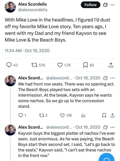 With Mike Love in the headlines, I figured I'd dust
off my favorite Mike Love story. Ten years ago, I
went with my Dad and my friend Kayvon to see
Mike Love & the Beach Boys.


Alex Scord... @alexscord.... Oct 19,2020
We had front row seats. There was no opening act.
The Beach Boys played two sets with an
intermission. At the break, Kayvon says he wants
some nachos. So we go up to the concession
stand.


Alex Scord... @alexscord... . Oct 19,2020
Kayvon buys the biggest platter of nachos l've ever
seen. Just enormous. As he was paying, the Beach
Boys start their second set. I said, "Let's go back to
the seats." Kayvon said, "I can't eat these nachos
in the front row.