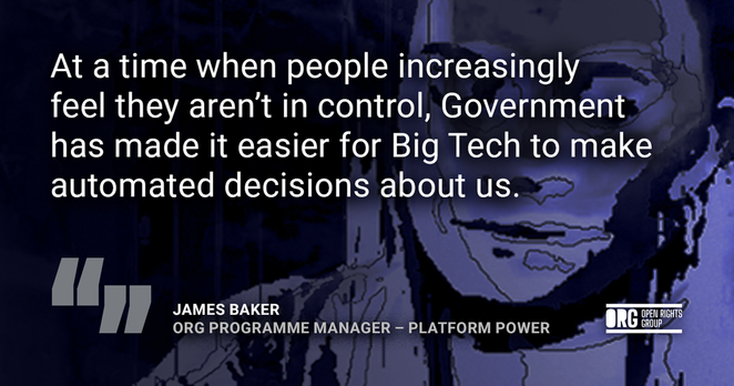Quote from James Baker, ORG Programme Manager – Platform Power: "At a time when people increasingly feel they aren’t in control, Government has made it easier for Big Tech to make automated decisions about us."