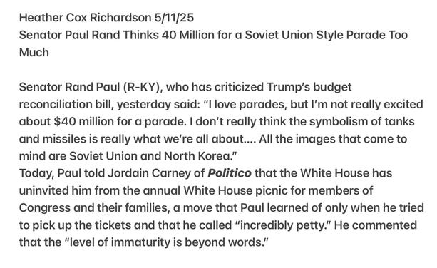 Heather Cox Richardson 5/11/25

Senator Paul Rand Thinks 40 Million for a Soviet Union Style Parade Too Much Snubbed over Picnic

Senator Rand Paul (R-KY), who has criticized Trump’s budget reconciliation bill, yesterday said: “I love parades, but I'm not really excited about $40 million for a parade. | don't really think the symbolism of tanks and missiles is really what we're all about.... All the images that come to mind are Soviet Union and North Korea.”

Today, Paul told Jordain Carney of Politico that the White House has uninvited him from the annual White House picnic for members of Congress and their families, a move that Paul learned of only when he tried to pick up the tickets and that he called “incredibly petty.” He commented that the “level of immaturity is beyond words.”