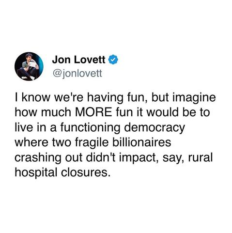 I know we're having fun but imagine how much MORE fun it would be to live in a functioning democracy where two fragile billionaires crashing out didn't impact, say, rural hospital closures