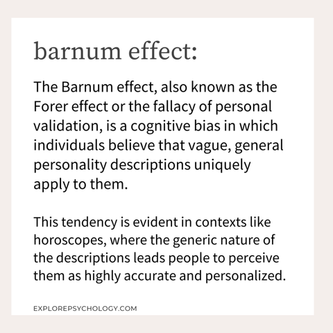 The Barnum effect is a type of cognitive bias that involves a tendency to believe that vague, general personality descriptions apply specifically and uniquely to them. Horoscopes are a good example of this phenomenon. While each horoscope is general, generic, and can apply to virtually anyone, people often feel like their own horoscope is strangely accurate and personalized to them.