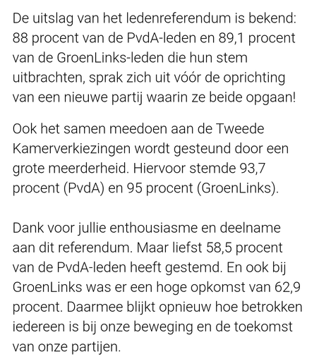 De uitslag van het ledenreferendum is bekend: 88 procent van de PvdA-leden en 89,1 procent van de GroenLinks-leden die hun stem uitbrachten, sprak zich uit vóór de oprichting van een nieuwe partij waarin ze beide opgaan! 

Ook het samen meedoen aan de Tweede Kamerverkiezingen wordt gesteund door een grote meerderheid. Hiervoor stemde 93,7 procent (PvdA) en 95 procent (GroenLinks).