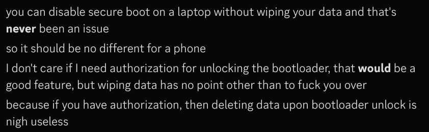 you can disable secure boot on a laptop without wiping your data and that's **never** been an issue
so it should be no different for a phone
I don't care if I need authorization for unlocking the bootloader, that **would** be a good feature, but wiping data has no point other than to fuck you over
because if you have authorization, then deleting data upon bootloader unlock is nigh useless