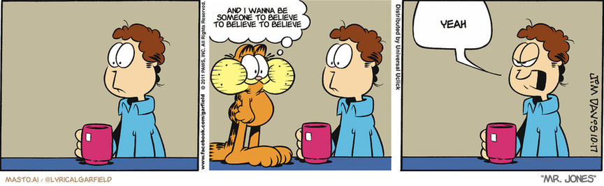 Original Garfield comic from October 17, 2011
Text replaced with lyrics from: Mr. Jones

Transcript:
• And I Wanna Be Someone To Believe To Believe To Believe
• Yeah


--------------
Original Text:
• Garfield:  I'm up to Wednesday!
• Jon:  No more eating ahead!

The image is a comic strip featuring three different panels depicting various scenes of a cat standing on a table. In the first panel, the cat is sitting on the table while a man in a blue shirt is drinking from a cup. The second panel shows the cat walking across a table while the man in the blue shirt talks on the phone. The third panel features the cat standing on the table, while the man in the blue shirt drinks from his cup. The comic strip conveys the humorous and entertaining aspects of the cat's behavior, as well as the interactions between the cat and the people in the scenes.