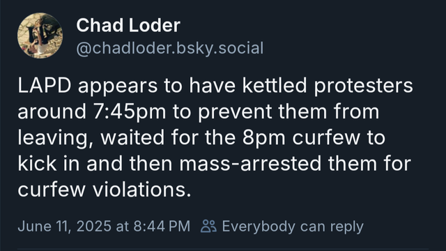 Chad Loder
@chadloder.bsky.social
LAPD appears to have kettled protesters
around 7:45pm to prevent them from
leaving, waited for the 8pm curfew to
kick in and then mass-arrested them for
curfew violations.
June 11, 2025 at 8:44 PM & Everybody can reply