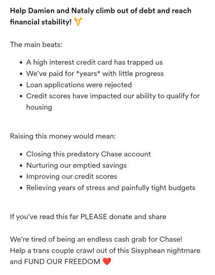 Screenshot from Gofundme post

Help Damien and Nataly climb out of debt and reach financial stability! ️‍⚧️


The main beats:

A high interest credit card has trapped us

We've paid for *years* with little progress

Loan applications were rejected

Credit scores have impacted our ability to qualify for housing


Raising this money would mean:

Closing this predatory Chase account

Nurturing our emptied savings

Improving our credit scores

Relieving years of stress and painfully tight budgets


If you've read this far PLEASE donate and share


We're tired of being an endless cash grab for Chase!

Help a trans couple crawl out of this Sisyphean nightmare and FUND OUR FREEDOM ❤️