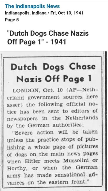 Screenshot of a social media post by the company "Newspapers.com ." It is a newspaper clipping with citation. It reads, 

The Indianapolis News
Indianapolis, Indiana Fri, Oct 10, 1941
Page 5

Dutch Dogs Chase Nazis Off Page 1

LONDON, Oct. 10 (AP-Netherland government sources here assert the following official notice has been sent to editors of newspapers in the Netherlands by the German authorities:

"Severe action will be taken unless the practice stops of publishing a whole page of pictures of dogs on the main news pages when Hitler meets Mussolini or Horthy, or when the German army has made sensational advances on the eastern front."