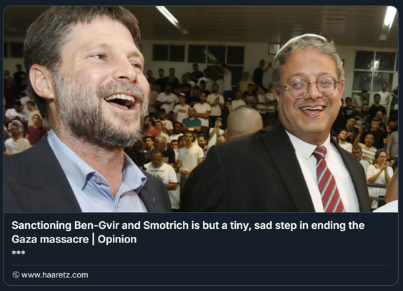 Foto: Eliyahu Hershkovitz

L'immagine mostra i  ministri israeliani Bezalel Smotrich e Itamar Ben-Gvir in primo piano, entrambi con espressioni sorridenti o ridenti.
Smotrich sulla sinistra ha la barba e indossa una giacca scura su una camicia chiara. Ben-Gvir sulla destra indossa occhiali, una kippah sulla testa, una giacca scura e una cravatta a righe. Sullo sfondo si vede una folla di persone in un ambiente interno, che sembrano partecipare a un evento o a un raduno.

Sotto l'immagine c'è una didascalia di testo che recita: "Sanctioning Ben-Gvir and Smotrich is but a tiny, sad step in ending the Gaza massacre | Opinion". Sotto la didascalia, c'è un simbolo di tre asterischi e poi "www.haaretz.com".