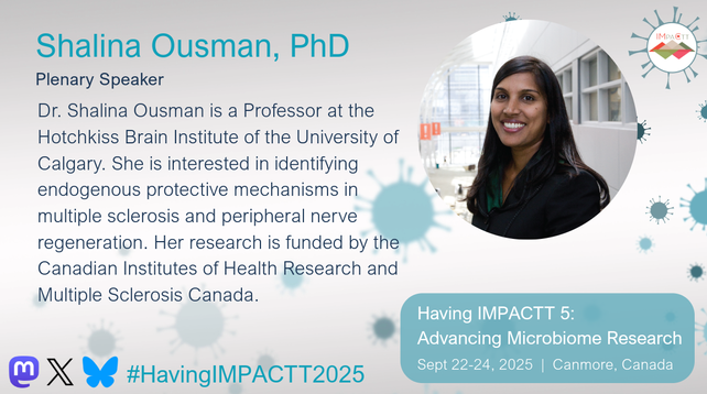 Shalina Ousman, PhD. Plenary Speaker. Dr. Shalina Ousman is a Professor at the Hotchkiss Brain Institute of the University of Calgary. She is interested in identifying endogenous protective mechanisms in multiple sclerosis and peripheral nerve regeneration. Her research is funded by the Canadian Institutes of Health Research and Multiple Sclerosis Canada. Having IMPACTT 5: Advancing Microbiome Research. Sept 22-24, 2025, Canmore, Canada.