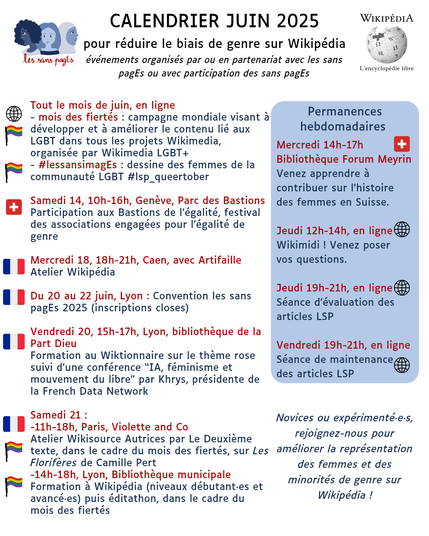 Calendrier juin 2025
pour réduire le biais de genre sur Wikipédia
événements organisés par ou en partenariat avec les sans pagEs ou avec participation des sans pagEs

Tout le mois de juin, en ligne
- mois des fiertés : campagne mondiale visant à développer et à améliorer le contenu lié aux LGBT dans tous les projets Wikimedia, organisée par Wikimedia LGBT+
- #lessansimagEs : dessine des femmes de la communauté LGBT #lsp_queertober

Samedi 14, 10h-16h, Genève, Parc des Bastions
Participation aux Bastions de l’égalité, festival des associations engagées pour l’égalité de genre

Mercredi 18, 18h-21h, Caen, avec Artifaille
Atelier Wikipédia

Du 20 au 22 juin, Lyon : Convention les sans pagEs 2025 (inscriptions closes)

Vendredi 20, 15h-17h, Lyon, bibliothèque de la Part Dieu 
Formation au Wiktionnaire sur le thème rose suivi d’une conférence “IA, féminisme et mouvement du libre” par Khrys, présidente de la French Data Network

Samedi 21 : 
-11h-18h, Paris, Violette and Co
Atelier Wikisource Autrices par Le Deuxième texte, dans le cadre du mois des fiertés, sur Les Florifères de Camille Pert
-14h-18h, Lyon, Bibliothèque municipale
Formation à Wikipédia (niveaux débutant·es et avancé·es) puis éditathon, dans le cadre du mois des fiertés