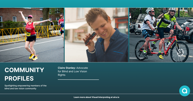 A woman in a “Team Vision” tank top runs a race with arms raised beside a guide runner. A man smiles while using a smartphone with voice assistance. Two men ride a tandem bicycle, one waving and the other steering. COMMUNITY PROFILES – Spotlighting empowering members of the blind and low vision community. Claire Stanley: Advocate for Blind and Low Vision Rights. Learn more about Visual Interpreting at aira.io. The Aira logo appears on a solid turquoise background.