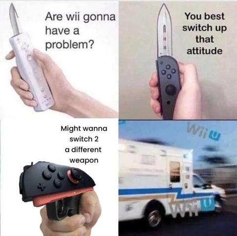 Wii: Are wii gonna have a problem?
Nintendo Switch: You best switch up that attitude
Nintendo Switch 2: Might wanna switch 2 a different weapon 
Wii U: WII U WII U WII U WII U WII U WII U WII U WII U WII U WII U WII U WII U