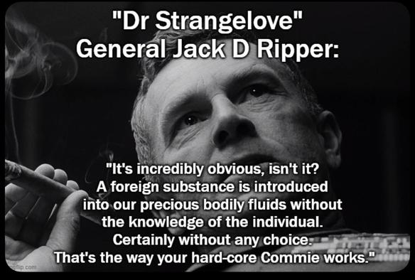 "Dr. Strangelove."  General Jack D Ripper
Black and white photo of General Jack D Ripper gazing upwards with his right hand holding a cigar:  "It's incredibly obvious, isn't it?  A foreign substance is introduced into our precious bodily fluids without the knowledge of the individual.  Certainly without any choice.  That's the way your hard-core Commie works."