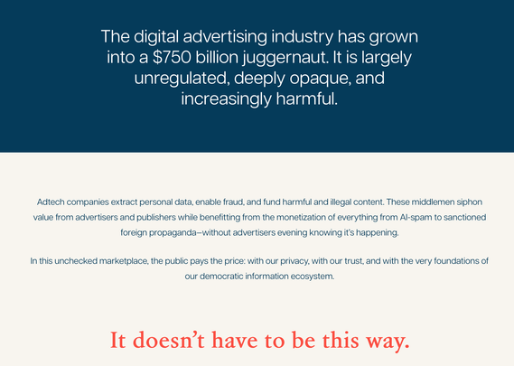 Check My Ads Institute
Policy Platform
The digital advertising industry has grown into a $750 billion juggernaut. It is largely unregulated, deeply opaque, and increasingly harmful.
Adtech companies extract personal data, enable fraud, and fund harmful and illegal content. These middlemen siphon value from advertisers and publishers while benefitting from the monetization of everything from AI-spam to sanctioned foreign propaganda—without advertisers evening knowing it’s happening.
In this unchecked marketplace, the public pays the price: with our privacy, with our trust, and with the very foundations of our democratic information ecosystem.
It doesn’t have to be this way.