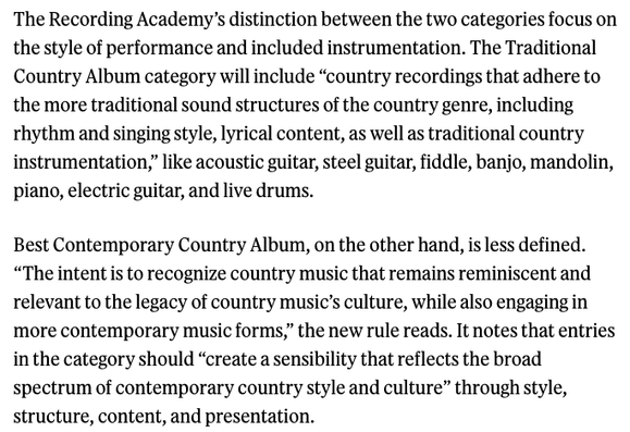 The Recording Academy's distinction between the two categories focus on the style of performance and included instrumentation. The Traditional Country Album category will include "country recordings that adhere to the more traditional sound structures of the country genre, including rhythm and singing style, lyrical content, as well as traditional country instrumentation," like acoustic guitar, steel guitar, fiddle, banjo, mandolin, piano, electric guitar, and live drums. 

Best Contemporary Country Album, on the other hand, is less defined. "The intent is to recognize country music that remains reminiscent and relevant to the legacy of country music's culture, while also engaging in more contemporary music forms," the new rule reads. It notes that entries in the category should "create a sensibility that reflects the broad spectrum of contemporary country style and culture" through style, structure, content, and presentation.