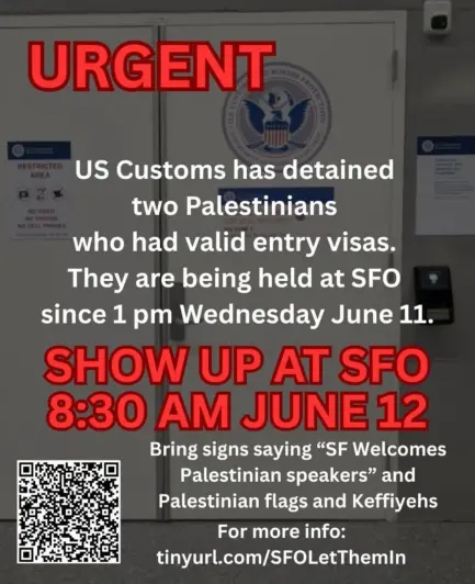 urgent 

us customs has detained two Palestinians who had valid entry visas. 
they are being held at SFO since 1pm Wednesday June 11

show up at SFO 8:30am at June 12

Bring signs saying SF welcomes Palestinian speakers and Palestinian Keffiyehs 

for more info: tinyurl.com/SFOLetThemIn