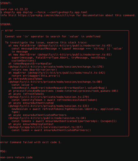 Cannot use 'in' operator to search for 'value' in undefined

To investigate the issue, examine this stack trace:
  at new FatalError (@shopify/cli-kit/src/public/node/error.ts:45)
    const messageIsOutputMessage = typeof message === 'string' || 'value'
    in message
  at new AbortError (@shopify/cli-kit/src/public/node/error.ts:81)
    super(message, FatalErrorType.Abort, tryMessage, nextSteps,
    customSections)
  at tokenRequestErrorHandler
  (@shopify/cli-kit/src/private/node/session/exchange.ts:176)
    return new AbortError(error)
  at mapError (@shopify/cli-kit/src/public/node/result.ts:142)
    return err(mapper(this.error))
  at refreshAccessToken
  (@shopify/cli-kit/src/private/node/session/exchange.ts:80)
    const value =
    tokenResult.mapError(tokenRequestErrorHandler).valueOrBug()
  at processTicksAndRejections (node:internal/process/task_queues:105)
  at async refreshTokens
  (@shopify/cli-kit/src/private/node/session.ts:279)
    const identityToken = await refreshAccessToken(token)
  at async ensureAuthenticated
  (@shopify/cli-kit/src/private/node/session.ts:131)
    newSession = await refreshTokens(fqdnSession.identity, applications,
    fqdn)
  at async ensureAuthenticatedPartners
  (@shopify/cli-kit/src/public/node/session.ts:34)
    const tokens = await ensureAuthenticated({partnersApi: {scopes}})
  at async ensureDeployContext
  (@shopify/app/src/cli/services/context.ts:317)
    const token = await ensureAuthenticatedPartners()