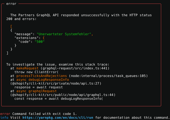 The Partners GraphQL API responded unsuccessfully with the HTTP status 200 and errors:

  [
  {
    "message": "Unerwarteter Systemfehler",
    "extensions": {
      "code": "500"
    }
  }
]


To investigate the issue, examine this stack trace:
  at makeRequest (graphql-request/src/index.ts:441)
    throw new ClientError(
  at processTicksAndRejections (node:internal/process/task_queues:105)
  at async debugLogResponseInfo
  (@shopify/cli-kit/src/private/node/api.ts:27)
    response = await request
  at async graphqlRequest
  (@shopify/cli-kit/src/public/node/api/graphql.ts:44)
    const response = await debugLogResponseInfo(