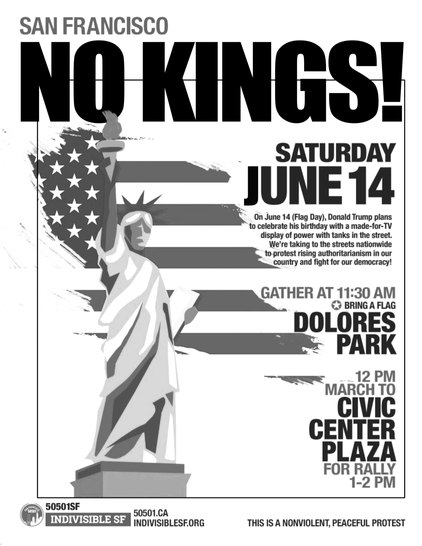 Flyer for 
San Francisco NO KINGS

Saturday June 14
11:30 at Dolores Park 
(bring a flag)

12 pm March to Civic Center Plaza for Rally

On June 14 (Flag Day) Donald Trump plans to celebrate his birthday with made-for-TV display of power with tanks in the street. We're taking to the streets nationwide to protest rising authoritarianism in our country and fight for our democracy

Picture of an the statue of liberty with an american flag in the background. 

Attribution to indivisiblesf.org