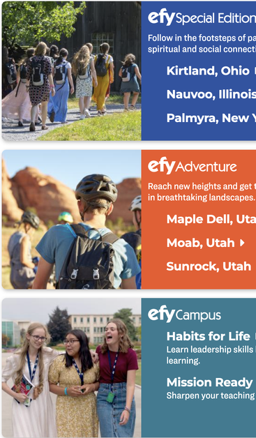 Three banners advertising the LDS "Especially for Youth" events. There are three photos. In one,  group of nine girls in various LONG old-fashioned dresses (all knee-length or longer) but also wearing identical backpacks, walks along a sidewalk flanked by grass and trees.

In the second, what appear to be boys in backpacks and helmets are gearing up for adventure in the desert. No one is wearing dresses.

Then three girls (one of them is actually not white!), two in old fashioned long dresses and the other in a denim skirt that at first looks like jeans, but nope, it's a skirt, laugh and walk along a university pathway.

You too can join them! What fun it is to be indoctrinated!