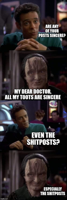 Garak/Bashir just before they become romantically involved. Bashir asks, "Are any of your posts sincere?" Garak replies, "My dear Doctor, all my toots are sincere." Bashir queries again: "Even the shitposts?" Garak: "Especially the shitposts."