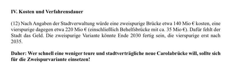 IV. Kosten und Verfahrensdauer
(12) Nach Angaben der Stadtverwaltung würde eine zweispurige Brücke etwa 140 Mio € kosten, eine vierspurige dagegen etwa 220 Mio € (einschließlich Behelfsbrücke mit ca. 35 Mio €). Dafür fehlt der dt das Geld. Die zweispurige Variante könnte Ende 2030 fertig sein, die vierspurige erst nach
2035.
Jaher: Wer schnell eine weniger teure und stadtvertragliche neue Carolabrucke will, sollte siel
ür die Zweispurvariante einsetzen