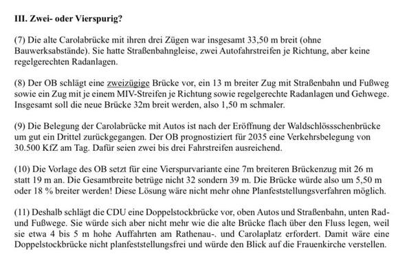 III. Zwei- oder Vierspurig?
(7) Die alte Carolabrücke mit ihren drei Zügen war insgesamt 33,50 m breit (ohne Bauwerksabstände). Sie hatte Straßenbahngleise, zwei Autofahrstreifen je Richtung, aber keine regelgerechten Radanlagen.
(8) Der OB schlägt eine zweizügige Brücke vor, ein 13 m breiter Zug mit Straßenbahn und Fußweg sowie ein Zug mit je einem MIV-Streifen je Richtung sowie regelgerechte Radanlagen und Gehwege.
Insgesamt soll die neue Brücke 32m breit werden, also 1,50 m schmaler.
(9) Die Belegung der Carolabrücke mit Autos ist nach der Eröffnung der Waldschlösschenbrücke um gut ein Drittel zurückgegangen. Der OB prognostiziert für 2035 eine Verkehrsbelegung von
30.500 KfZ am Tag. Dafür seien zwei bis drei Fahrstreifen ausreichend.
(10) Die Vorlage des OB setzt für eine Vierspurvariante eine 7m breiteren Brückenzug mit 26 m statt 19 m an. Die Gesamtbreite betrüge nicht 32 sondern 39 m. Die Brücke würde also um 5,50 m oder 18 % breiter werden! Diese Lösung wäre nicht mehr ohne Planfeststellungsverfahren möglich.
(11) Deshalb schlägt die CDU eine Doppelstockbrücke vor, oben Autos und Straßenbahn, unten Rad-und Fußwege. Sie würde sich aber nicht mehr wie die alte Brücke flach über den Fluss legen, weil sie etwa 4 bis 5 m hohe Auffahrten am Rathenau-. und Carolaplatz erfordert. Damit wäre eine Doppelstockbrücke nicht planfeststellungsfrei und würde den Blick auf die Frauenkirche verstellen.