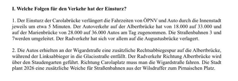 I. Welche Folgen für den Verkehr hat der Einsturz?
1. Der Einsturz der Carolabrücke verlängert die Fahrzeiten von ÖPNV und Auto durch die Innenstadt jeweils um etwa 5 Minuten. Der Autoverkehr auf der Albertbrücke hat von 18.000 auf 33.000 und auf der Marienbrücke von 28.000 auf 36.000 Autos am Tag zugenommen. Die Straßenbahnen 3 und 7werden umgeleitet. Der Radverkehr hat sich vor allem auf die Augustusbrücke verlagert.
2. Die Autos erhielten an der Wigardstraße eine zusätzliche Rechtsabbiegespur auf die Albertbrücke, während der Linksabbieger in die Glacisstraße entfällt. Der Radverkehr Richtung Albertbrücke wird über den Staudengarten geführt. Richtung Carolaplatz muss man die Wigardstraße fahren. Die Stadt plant 2026 eine zusätzliche Weiche für Straßenbahnen aus der Wilsdruffer zum Pirnaischen Platz.