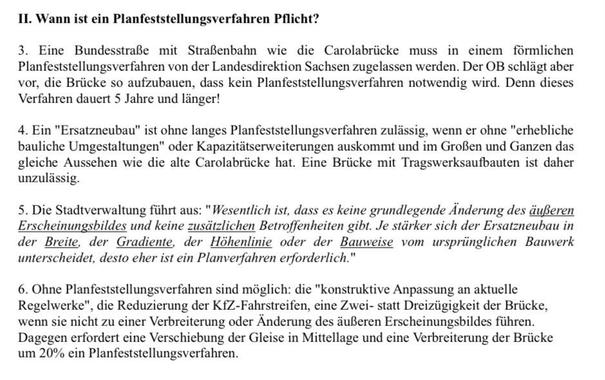II. Wann ist ein Planfeststellungsverfahren Pflicht?
3. Eine Bundesstraße mit Straßenbahn wie die Carolabrücke muss in einem förmlichen Planfeststellungsverfahren von der Landesdirektion Sachsen zugelassen werden. Der OB schlägt aber vor, die Brücke so aufzubauen, dass kein Planfeststellungsverfahren notwendig wird. Denn dieses
Verfahren dauert 5 Jahre und länger!
4. Ein "Ersatzneubau" ist ohne langes Planfeststellungsverfahren zulässig, wenn er ohne "erhebliche bauliche Umgestaltungen" oder Kapazitätserweiterungen auskommt und im Großen und Ganzen das gleiche Aussehen wie die alte Carolabrücke hat. Eine Brücke mit Tragswerksaufbauten ist daher unzulässig.
5. Die Stadtverwaltung führt aus: "Wesentlich ist, dass es keine grundlegende Änderung des äußeren Erscheinungsbildes und keine zusätzlichen Betroffenheiten gibt. Je stärker sich der Ersatzneubau in der Breite, der Gradiente, der Höhenlinie oder der Bauweise vom ursprünglichen Bauwerk unterscheidet, desto eher ist ein Planverfahren erforderlich."
6. Ohne Planfeststellungsverfahren sind möglich: die "konstruktive Anpassung an aktuelle Regelwerke", die Reduzierung der KfZ-Fahrstreifen, eine Zwei- statt Dreizügigkeit der Brücke, wenn sie nicht zu einer Verbreiterung oder Änderung des äußeren Erscheinungsbildes führen.
Dagegen erfordert eine Verschiebung der Gleise in Mittellage und eine Verbreiterung der Brücke
um 20% ein Planfeststellungsverfahren.