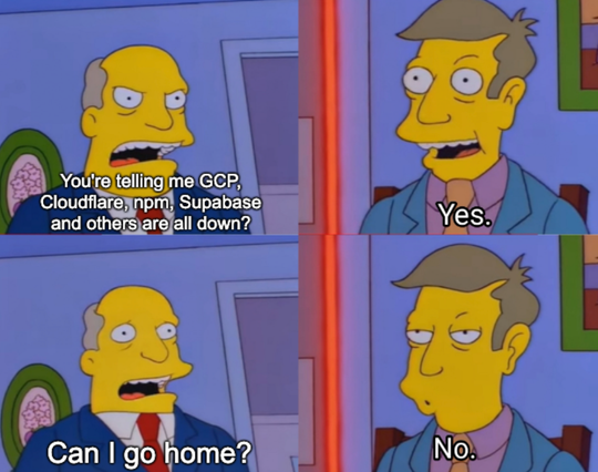 A four-panel meme from The Simpsons featuring Superintendent Chalmers and Principal Skinner. In the first panel, Chalmers looks shocked and says, “You’re telling me GCP, Cloudflare, npm, Supabase and others are all down?” In the second panel, Skinner replies calmly, “Yes.” In the third panel, Chalmers asks hopefully, “Can I go home?” In the final panel, Skinner stares with a stern expression and says, “No.”
