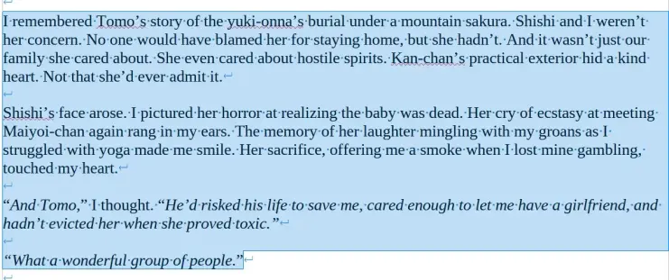 I remembered Tomo’s story of the yuki-onna’s burial under a mountain sakura. Shishi and I weren’t her concern. No one would have blamed her for staying home, but she hadn’t. And it wasn’t just our family she cared about. She even cared about hostile spirits. Kan-chan’s practical exterior hid a kind heart. Not that she’d ever admit it.

Shishi’s face arose. I pictured her horror at realizing the baby was dead. Her cry of ecstasy at meeting Maiyoi-chan again rang in my ears. The memory of her laughter mingling with my groans as I struggled with yoga made me smile. Her sacrifice, offering me a smoke when I lost mine gambling, touched my heart.

“And Tomo,” I thought. “He’d risked his life to save me, cared enough to let me have a girlfriend, and hadn’t evicted her when she proved toxic.”

“What a wonderful group of people.”