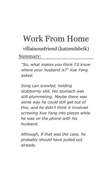 Work From Home
villainousfriend (katzenfabrik)
Summary:
"So, what makes you think I'd know
where your husband is?" Xue Yang
asked.
Song Lan scowled, holding
stubbornly still. His stomach was
still plummeting. Maybe there was
some way he could still get out of
this, and he didn't think it involved
screwing Xue Yang into pieces while
he was on the phone with his
husband.
Although, if that was the case, he
probably should have pulled out
already.
