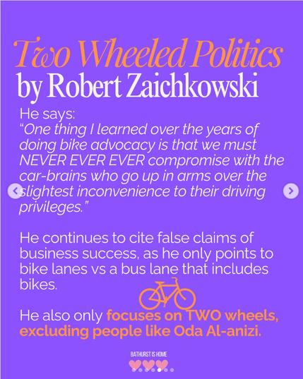 Instagram post from "Bathurst is Home"
--
Two Wheeled Politics
by Robert Zaichkowski

He says:
"One thing I learned over the years of doing bike advocacy is that we must NEVER EVER EVER compromise with the car-brains who go up in arms over the slightest inconvenience to their driving privileges."

He continues to cite false claims of business success, as he only points to bike lanes vs a bus lane that includes bikes.

He also only focuses on TWO wheels, excluding people like Oda Al-anizi.
