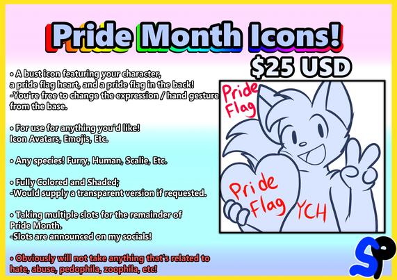Pride Month Icons!
$25 USD
A bust icon featuring your character, a pride flag hear, and a pride flag in the back!
You're free to  change the expression / hand gesture from the base.
For use for anything you'd like! Icon Avatars, Emojis, Etc.
Any species! Furry, Human, Scalie, Etc.
Fully Colored and Shaded; Would supply a transparent version if requested.
Taking multiple slots for the remainder of Pride Month.
Slots are announced on my socials!
Obviously will not take anything that's related to hate, abuse, pedophila, zoophila, etc!