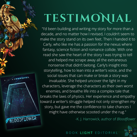 Solid dark green background. Turquoise texts on the top that says, “Testimonials.” On the bottom right corner, the company name, “Book Light Editorial” is there in green font next to a dark jade colored flower. On the left side of the graphic, there is a golden raven sitting on a branch that is covered in flowers. The main text reads, “I’d been building and writing my story for more than a decade, and no matter how I revised, I couldn’t seem to make the story stand on its own feet. Then I handed it to Carly, who like me has a passion for the nexus where fantasy, science fiction and romance collide. With one read she saw the heart of the story I was trying to tell and helped me scrape away all the extraneous nonsense that didn’t belong. Carly’s insight into storytelling, how to lean into a writer’s voice, and the social issues that can make or break a story was invaluable. She helped uncover the light in my characters, leverage the characters as their own worst enemies, and breathe life into a complex tale that breaks the laws of physics. Her experience and empathy toward a writer’s struggle helped not only strengthen my story, but gave me the confidence to take chances I might have otherwise scooted under the rug." -K. J. Harrowick, author of Bloodflower”